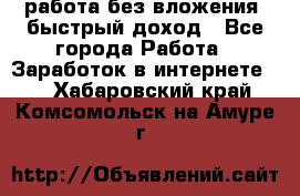 работа без вложения, быстрый доход - Все города Работа » Заработок в интернете   . Хабаровский край,Комсомольск-на-Амуре г.